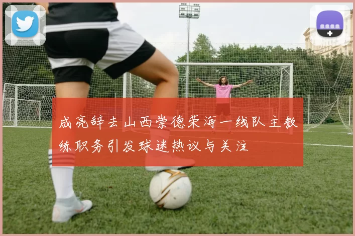 成亮辞去山西崇德荣海一线队主教练职务引发球迷热议与关注