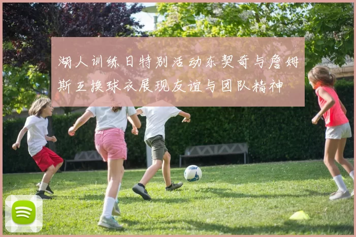 湖人训练日特别活动东契奇与詹姆斯互换球衣展现友谊与团队精神