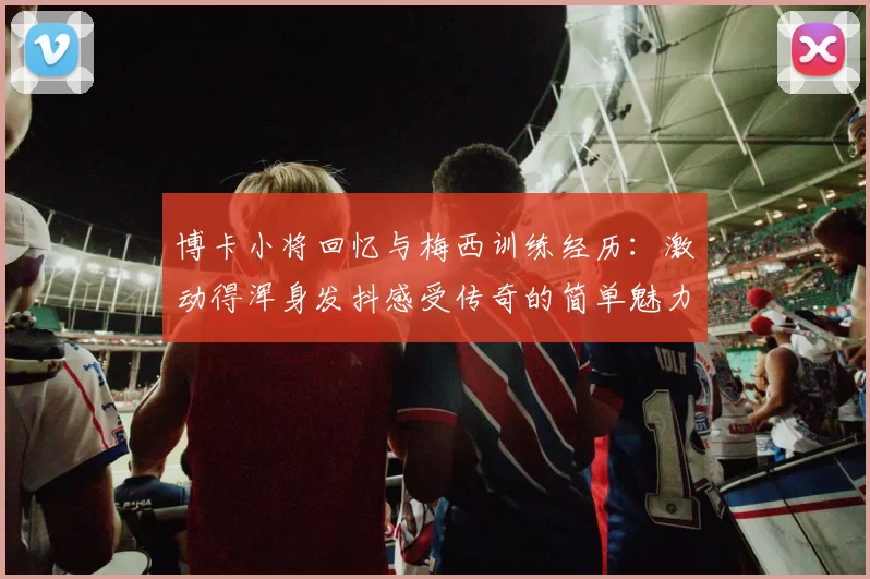 博卡小将回忆与梅西训练经历：激动得浑身发抖感受传奇的简单魅力