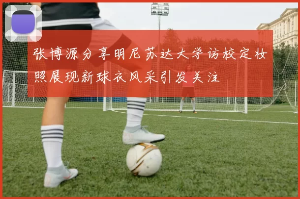 张博源分享明尼苏达大学访校定妆照展现新球衣风采引发关注