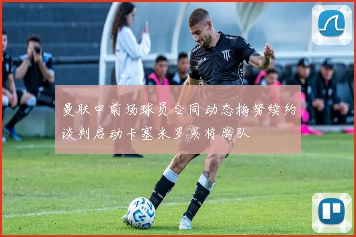 曼联中前场球员合同动态梅努续约谈判启动卡塞米罗或将离队