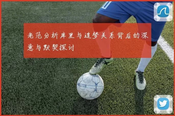 老范分析库里与追梦关系背后的深意与默契探讨