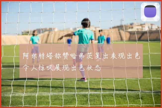 阿尔特塔称赞哈弗茨复出表现出色令人惊叹展现出色状态