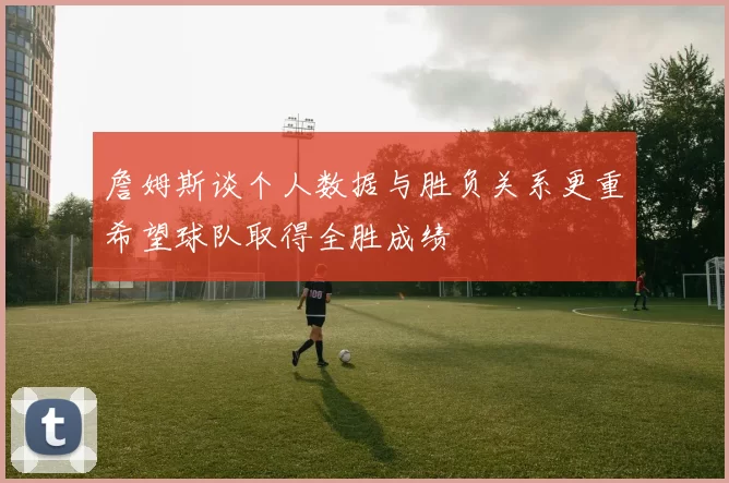 詹姆斯谈个人数据与胜负关系更重希望球队取得全胜成绩