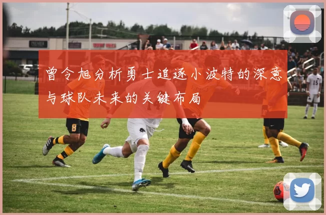 曾令旭分析勇士追逐小波特的深意与球队未来的关键布局