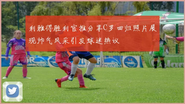 利雅得胜利官推分享C罗回归照片展现帅气风采引发球迷热议