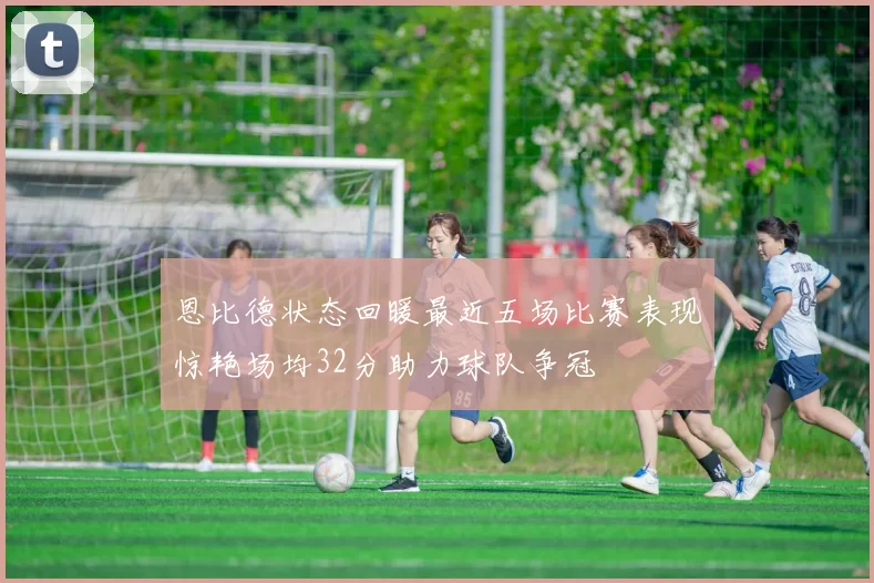 恩比德状态回暖最近五场比赛表现惊艳场均32分助力球队争冠