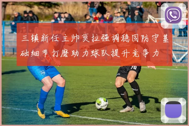三镇新任主帅莫拉强调稳固防守基础细节打磨助力球队提升竞争力