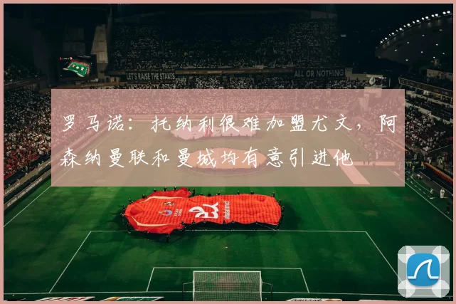 罗马诺：托纳利很难加盟尤文，阿森纳曼联和曼城均有意引进他