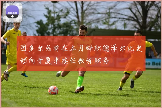 图多尔或将在本月辞职德泽尔比更倾向于夏季接任教练职务
