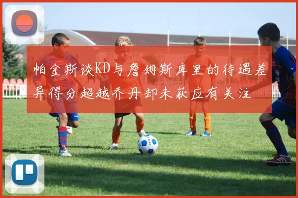帕金斯谈KD与詹姆斯库里的待遇差异得分超越乔丹却未获应有关注