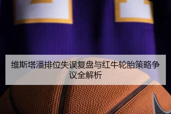 维斯塔潘排位失误复盘与红牛轮胎策略争议全解析